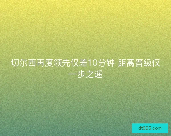切尔西再度领先仅差10分钟 距离晋级仅一步之遥