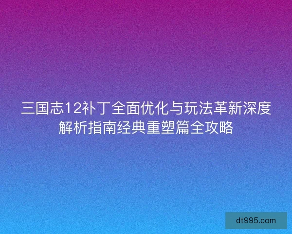 三国志12补丁全面优化与玩法革新深度解析指南经典重塑篇全攻略