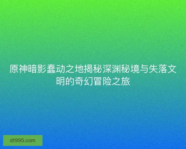 原神暗影蠢动之地揭秘深渊秘境与失落文明的奇幻冒险之旅