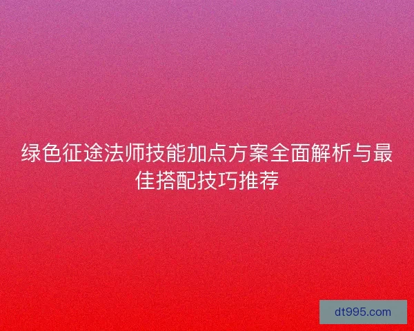 绿色征途法师技能加点方案全面解析与最佳搭配技巧推荐