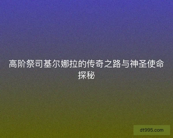 高阶祭司基尔娜拉的传奇之路与神圣使命探秘