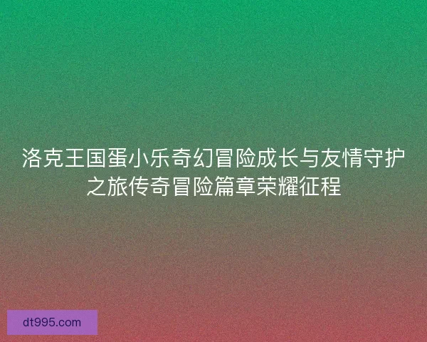 洛克王国蛋小乐奇幻冒险成长与友情守护之旅传奇冒险篇章荣耀征程