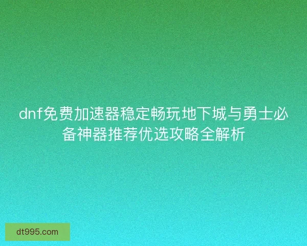 dnf免费加速器稳定畅玩地下城与勇士必备神器推荐优选攻略全解析
