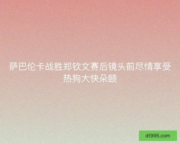 萨巴伦卡战胜郑钦文赛后镜头前尽情享受热狗大快朵颐