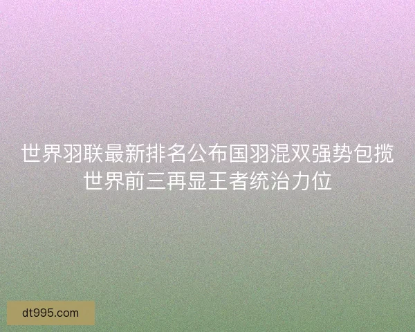 世界羽联最新排名公布国羽混双强势包揽世界前三再显王者统治力位
