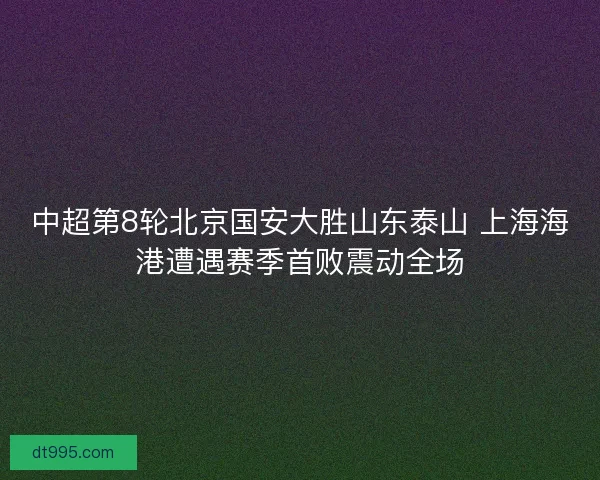 中超第8轮北京国安大胜山东泰山 上海海港遭遇赛季首败震动全场