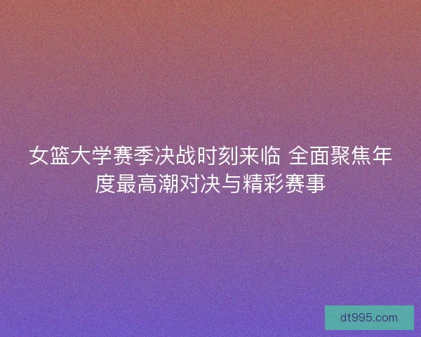 女篮大学赛季决战时刻来临 全面聚焦年度最高潮对决与精彩赛事