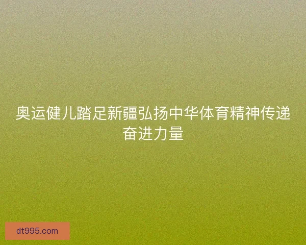 奥运健儿踏足新疆弘扬中华体育精神传递奋进力量