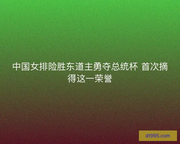 中国女排险胜东道主勇夺总统杯 首次摘得这一荣誉
