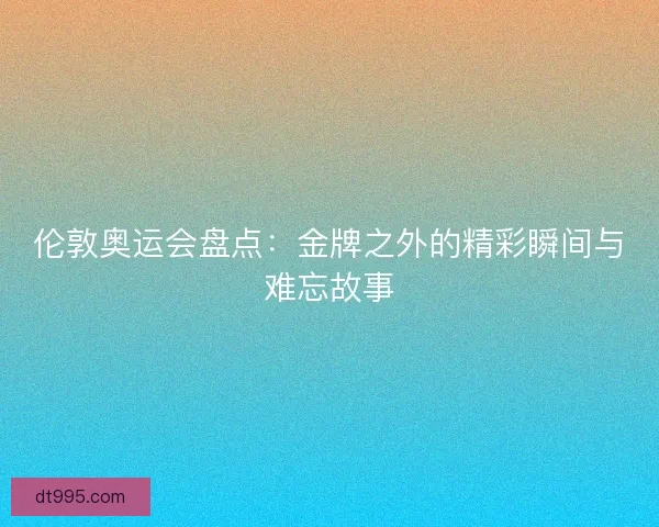 伦敦奥运会盘点：金牌之外的精彩瞬间与难忘故事