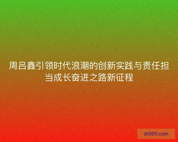 周吕鑫引领时代浪潮的创新实践与责任担当成长奋进之路新征程