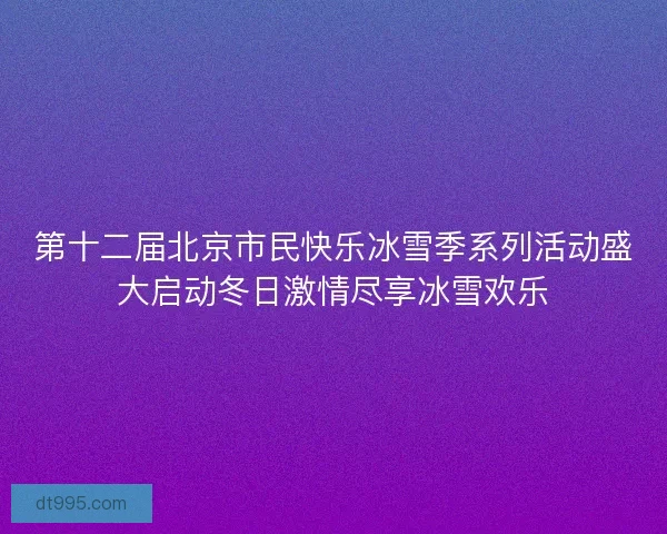 第十二届北京市民快乐冰雪季系列活动盛大启动冬日激情尽享冰雪欢乐