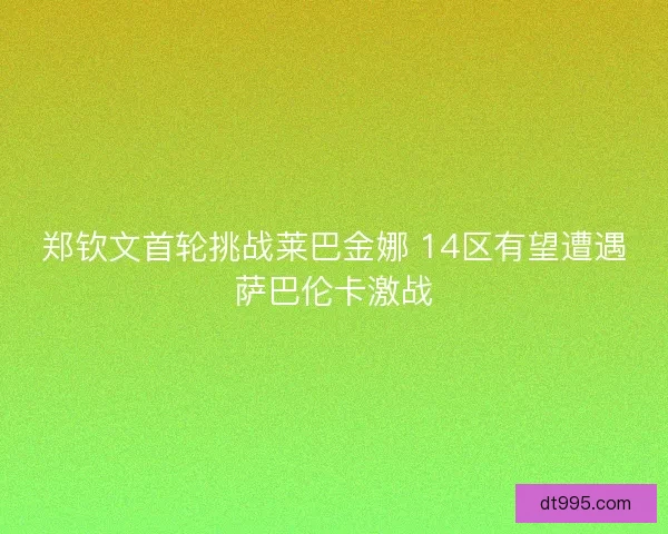 郑钦文首轮挑战莱巴金娜 14区有望遭遇萨巴伦卡激战