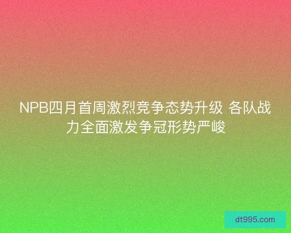 NPB四月首周激烈竞争态势升级 各队战力全面激发争冠形势严峻