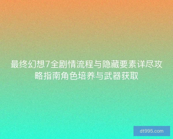 最终幻想7全剧情流程与隐藏要素详尽攻略指南角色培养与武器获取