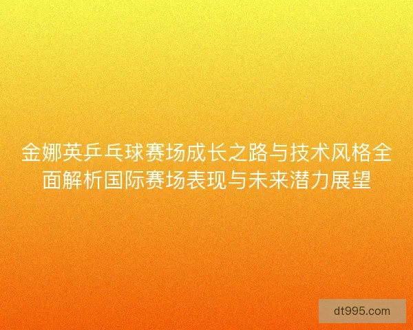 金娜英乒乓球赛场成长之路与技术风格全面解析国际赛场表现与未来潜力展望