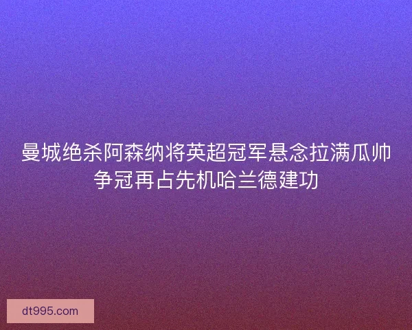 曼城绝杀阿森纳将英超冠军悬念拉满瓜帅争冠再占先机哈兰德建功