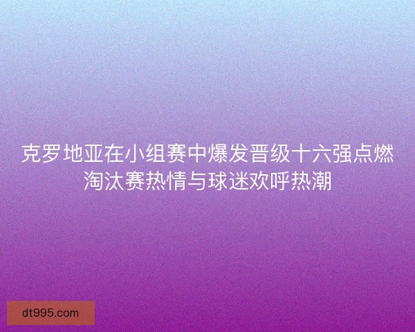 克罗地亚在小组赛中爆发晋级十六强点燃淘汰赛热情与球迷欢呼热潮