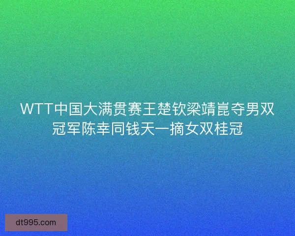 WTT中国大满贯赛王楚钦梁靖崑夺男双冠军陈幸同钱天一摘女双桂冠