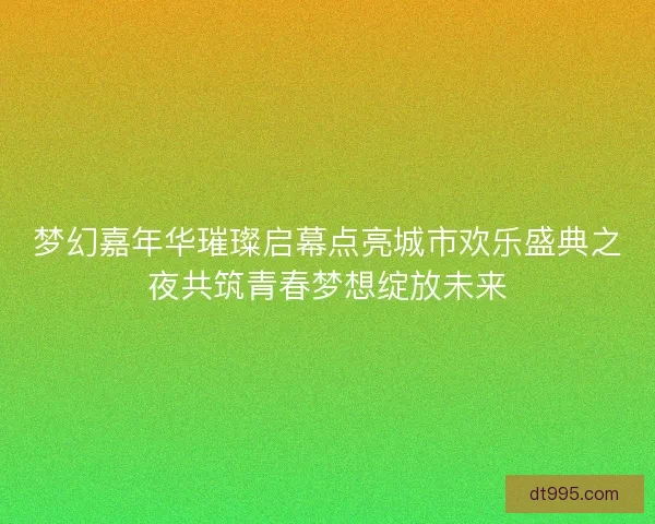 梦幻嘉年华璀璨启幕点亮城市欢乐盛典之夜共筑青春梦想绽放未来